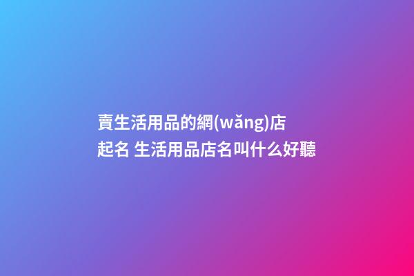 賣生活用品的網(wǎng)店起名 生活用品店名叫什么好聽